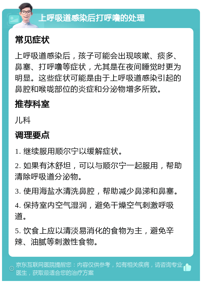 上呼吸道感染后打呼噜的处理 常见症状 上呼吸道感染后，孩子可能会出现咳嗽、痰多、鼻塞、打呼噜等症状，尤其是在夜间睡觉时更为明显。这些症状可能是由于上呼吸道感染引起的鼻腔和喉咙部位的炎症和分泌物增多所致。 推荐科室 儿科 调理要点 1. 继续服用顺尔宁以缓解症状。 2. 如果有沐舒坦，可以与顺尔宁一起服用，帮助清除呼吸道分泌物。 3. 使用海盐水清洗鼻腔，帮助减少鼻涕和鼻塞。 4. 保持室内空气湿润，避免干燥空气刺激呼吸道。 5. 饮食上应以清淡易消化的食物为主，避免辛辣、油腻等刺激性食物。