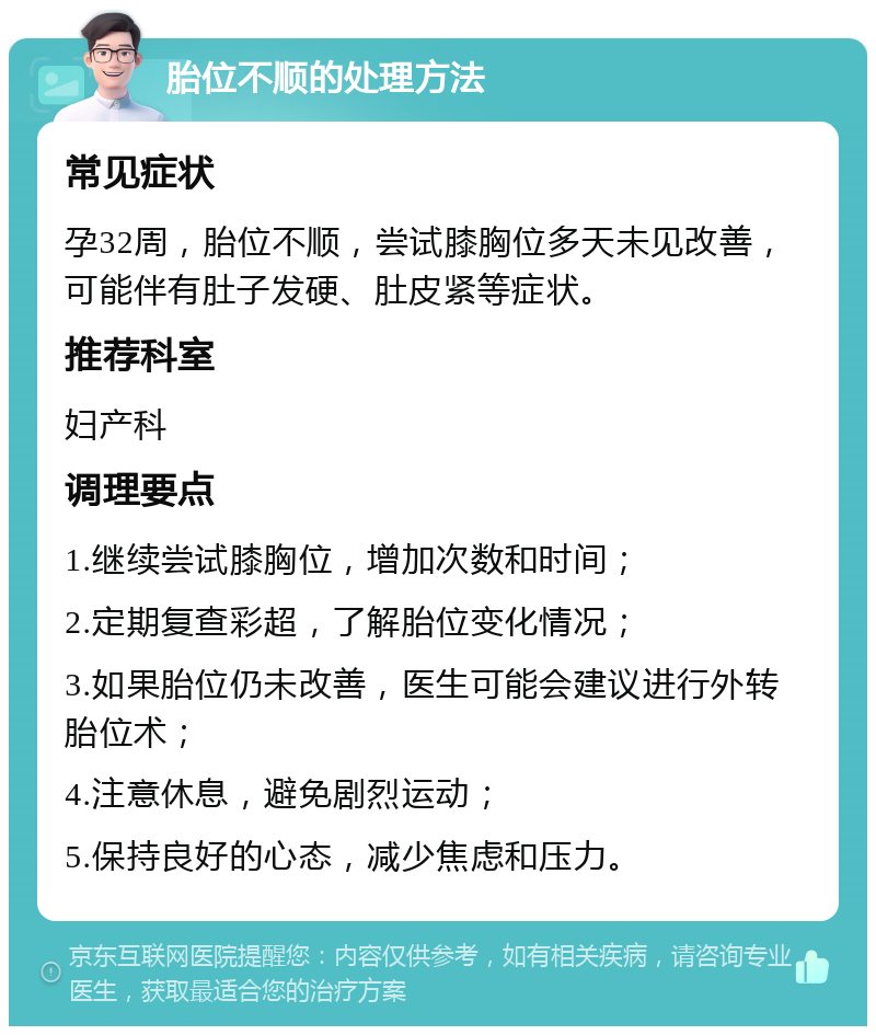 胎位不顺的处理方法 常见症状 孕32周，胎位不顺，尝试膝胸位多天未见改善，可能伴有肚子发硬、肚皮紧等症状。 推荐科室 妇产科 调理要点 1.继续尝试膝胸位，增加次数和时间； 2.定期复查彩超，了解胎位变化情况； 3.如果胎位仍未改善，医生可能会建议进行外转胎位术； 4.注意休息，避免剧烈运动； 5.保持良好的心态，减少焦虑和压力。