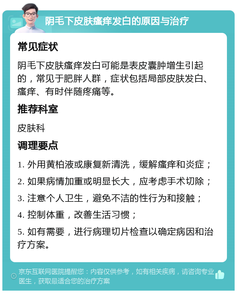 阴毛下皮肤瘙痒发白的原因与治疗 常见症状 阴毛下皮肤瘙痒发白可能是表皮囊肿增生引起的，常见于肥胖人群，症状包括局部皮肤发白、瘙痒、有时伴随疼痛等。 推荐科室 皮肤科 调理要点 1. 外用黄柏液或康复新清洗，缓解瘙痒和炎症； 2. 如果病情加重或明显长大，应考虑手术切除； 3. 注意个人卫生，避免不洁的性行为和接触； 4. 控制体重，改善生活习惯； 5. 如有需要，进行病理切片检查以确定病因和治疗方案。