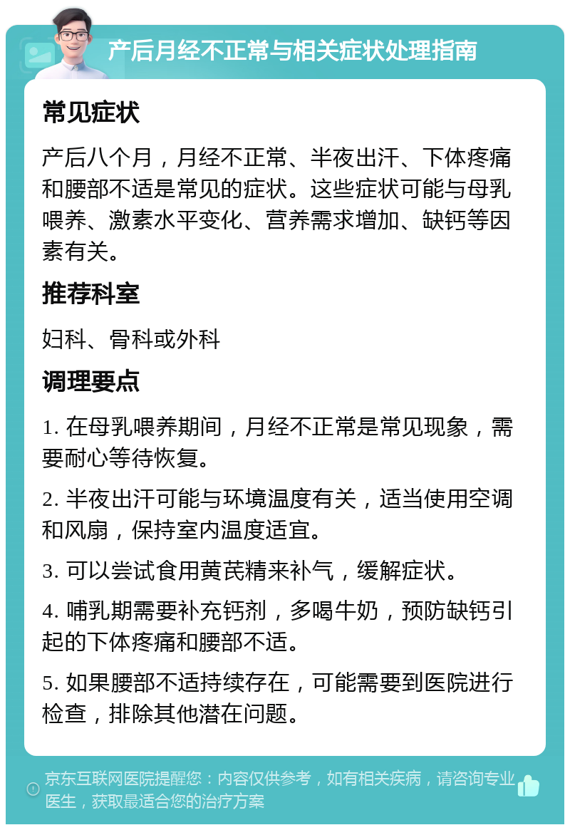 产后月经不正常与相关症状处理指南 常见症状 产后八个月，月经不正常、半夜出汗、下体疼痛和腰部不适是常见的症状。这些症状可能与母乳喂养、激素水平变化、营养需求增加、缺钙等因素有关。 推荐科室 妇科、骨科或外科 调理要点 1. 在母乳喂养期间，月经不正常是常见现象，需要耐心等待恢复。 2. 半夜出汗可能与环境温度有关，适当使用空调和风扇，保持室内温度适宜。 3. 可以尝试食用黄芪精来补气，缓解症状。 4. 哺乳期需要补充钙剂，多喝牛奶，预防缺钙引起的下体疼痛和腰部不适。 5. 如果腰部不适持续存在，可能需要到医院进行检查，排除其他潜在问题。