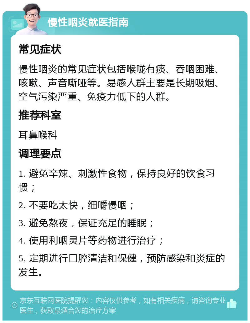 慢性咽炎就医指南 常见症状 慢性咽炎的常见症状包括喉咙有痰、吞咽困难、咳嗽、声音嘶哑等。易感人群主要是长期吸烟、空气污染严重、免疫力低下的人群。 推荐科室 耳鼻喉科 调理要点 1. 避免辛辣、刺激性食物，保持良好的饮食习惯； 2. 不要吃太快，细嚼慢咽； 3. 避免熬夜，保证充足的睡眠； 4. 使用利咽灵片等药物进行治疗； 5. 定期进行口腔清洁和保健，预防感染和炎症的发生。