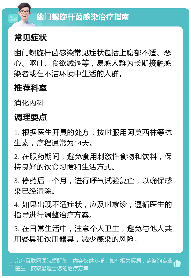 幽门螺旋杆菌感染治疗指南 常见症状 幽门螺旋杆菌感染常见症状包括上腹部不适、恶心、呕吐、食欲减退等，易感人群为长期接触感染者或在不洁环境中生活的人群。 推荐科室 消化内科 调理要点 1. 根据医生开具的处方，按时服用阿莫西林等抗生素，疗程通常为14天。 2. 在服药期间，避免食用刺激性食物和饮料，保持良好的饮食习惯和生活方式。 3. 停药后一个月，进行呼气试验复查，以确保感染已经清除。 4. 如果出现不适症状，应及时就诊，遵循医生的指导进行调整治疗方案。 5. 在日常生活中，注意个人卫生，避免与他人共用餐具和饮用器具，减少感染的风险。