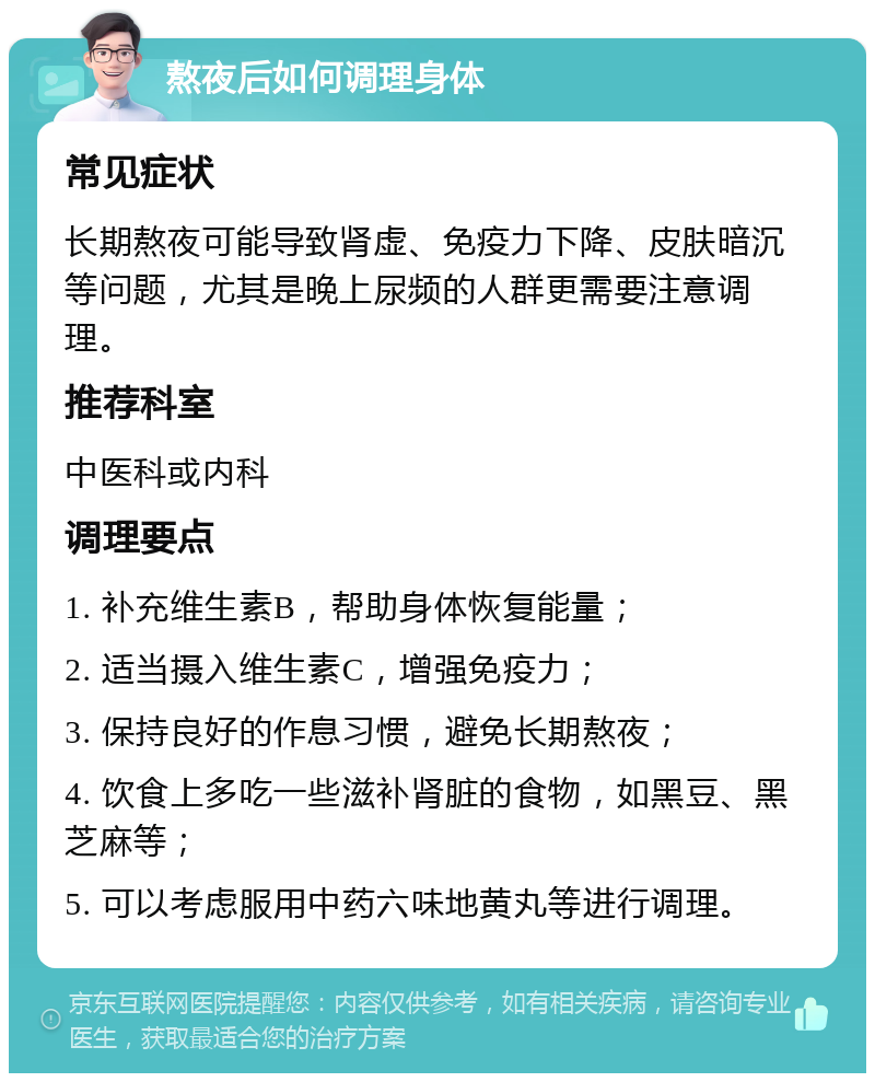 熬夜后如何调理身体 常见症状 长期熬夜可能导致肾虚、免疫力下降、皮肤暗沉等问题，尤其是晚上尿频的人群更需要注意调理。 推荐科室 中医科或内科 调理要点 1. 补充维生素B，帮助身体恢复能量； 2. 适当摄入维生素C，增强免疫力； 3. 保持良好的作息习惯，避免长期熬夜； 4. 饮食上多吃一些滋补肾脏的食物，如黑豆、黑芝麻等； 5. 可以考虑服用中药六味地黄丸等进行调理。