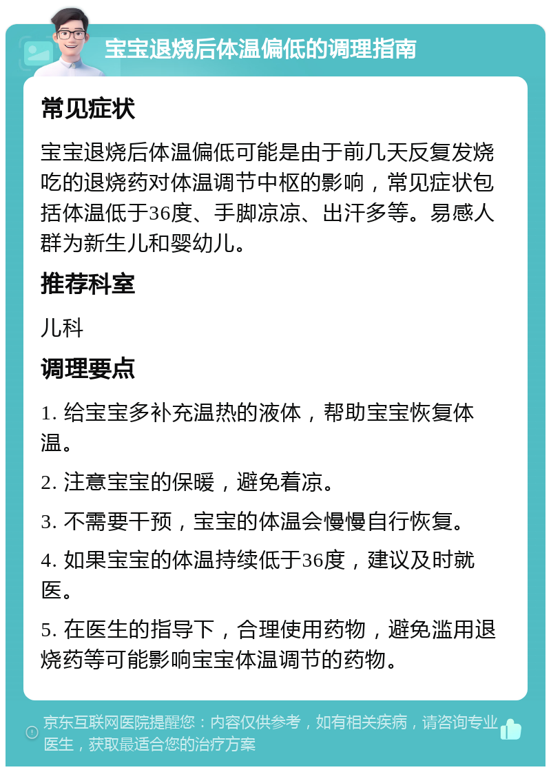 宝宝退烧后体温偏低的调理指南 常见症状 宝宝退烧后体温偏低可能是由于前几天反复发烧吃的退烧药对体温调节中枢的影响，常见症状包括体温低于36度、手脚凉凉、出汗多等。易感人群为新生儿和婴幼儿。 推荐科室 儿科 调理要点 1. 给宝宝多补充温热的液体，帮助宝宝恢复体温。 2. 注意宝宝的保暖，避免着凉。 3. 不需要干预，宝宝的体温会慢慢自行恢复。 4. 如果宝宝的体温持续低于36度，建议及时就医。 5. 在医生的指导下，合理使用药物，避免滥用退烧药等可能影响宝宝体温调节的药物。