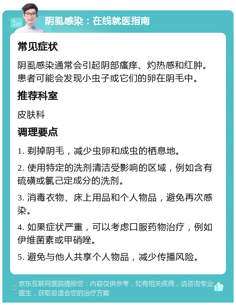 阴虱感染：在线就医指南 常见症状 阴虱感染通常会引起阴部瘙痒、灼热感和红肿。患者可能会发现小虫子或它们的卵在阴毛中。 推荐科室 皮肤科 调理要点 1. 剃掉阴毛，减少虫卵和成虫的栖息地。 2. 使用特定的洗剂清洁受影响的区域，例如含有硫磺或氯己定成分的洗剂。 3. 消毒衣物、床上用品和个人物品，避免再次感染。 4. 如果症状严重，可以考虑口服药物治疗，例如伊维菌素或甲硝唑。 5. 避免与他人共享个人物品，减少传播风险。