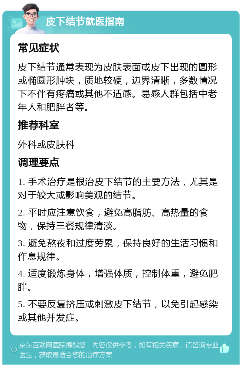 皮下结节就医指南 常见症状 皮下结节通常表现为皮肤表面或皮下出现的圆形或椭圆形肿块，质地较硬，边界清晰，多数情况下不伴有疼痛或其他不适感。易感人群包括中老年人和肥胖者等。 推荐科室 外科或皮肤科 调理要点 1. 手术治疗是根治皮下结节的主要方法，尤其是对于较大或影响美观的结节。 2. 平时应注意饮食，避免高脂肪、高热量的食物，保持三餐规律清淡。 3. 避免熬夜和过度劳累，保持良好的生活习惯和作息规律。 4. 适度锻炼身体，增强体质，控制体重，避免肥胖。 5. 不要反复挤压或刺激皮下结节，以免引起感染或其他并发症。