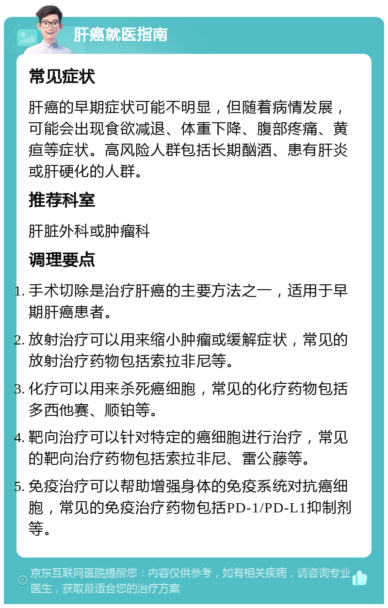 肝癌就医指南 常见症状 肝癌的早期症状可能不明显，但随着病情发展，可能会出现食欲减退、体重下降、腹部疼痛、黄疸等症状。高风险人群包括长期酗酒、患有肝炎或肝硬化的人群。 推荐科室 肝脏外科或肿瘤科 调理要点 手术切除是治疗肝癌的主要方法之一，适用于早期肝癌患者。 放射治疗可以用来缩小肿瘤或缓解症状，常见的放射治疗药物包括索拉非尼等。 化疗可以用来杀死癌细胞，常见的化疗药物包括多西他赛、顺铂等。 靶向治疗可以针对特定的癌细胞进行治疗，常见的靶向治疗药物包括索拉非尼、雷公藤等。 免疫治疗可以帮助增强身体的免疫系统对抗癌细胞，常见的免疫治疗药物包括PD-1/PD-L1抑制剂等。