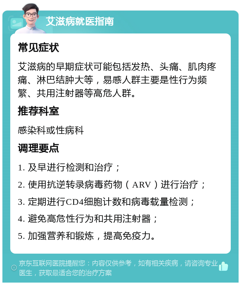 艾滋病就医指南 常见症状 艾滋病的早期症状可能包括发热、头痛、肌肉疼痛、淋巴结肿大等，易感人群主要是性行为频繁、共用注射器等高危人群。 推荐科室 感染科或性病科 调理要点 1. 及早进行检测和治疗； 2. 使用抗逆转录病毒药物（ARV）进行治疗； 3. 定期进行CD4细胞计数和病毒载量检测； 4. 避免高危性行为和共用注射器； 5. 加强营养和锻炼，提高免疫力。