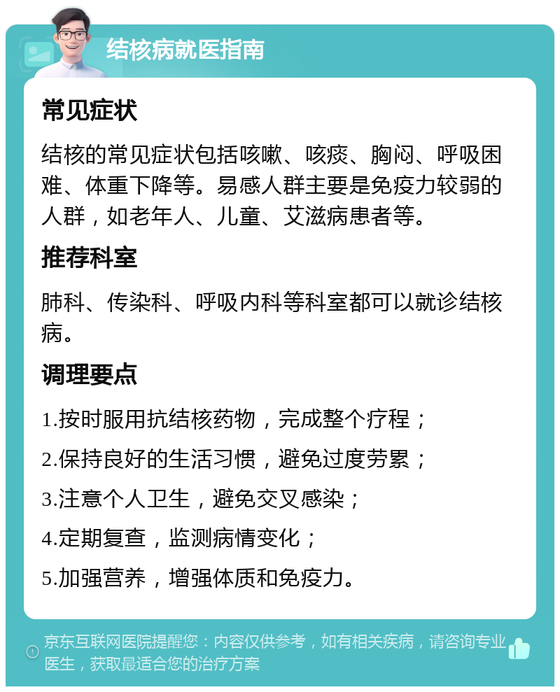 结核病就医指南 常见症状 结核的常见症状包括咳嗽、咳痰、胸闷、呼吸困难、体重下降等。易感人群主要是免疫力较弱的人群，如老年人、儿童、艾滋病患者等。 推荐科室 肺科、传染科、呼吸内科等科室都可以就诊结核病。 调理要点 1.按时服用抗结核药物，完成整个疗程； 2.保持良好的生活习惯，避免过度劳累； 3.注意个人卫生，避免交叉感染； 4.定期复查，监测病情变化； 5.加强营养，增强体质和免疫力。