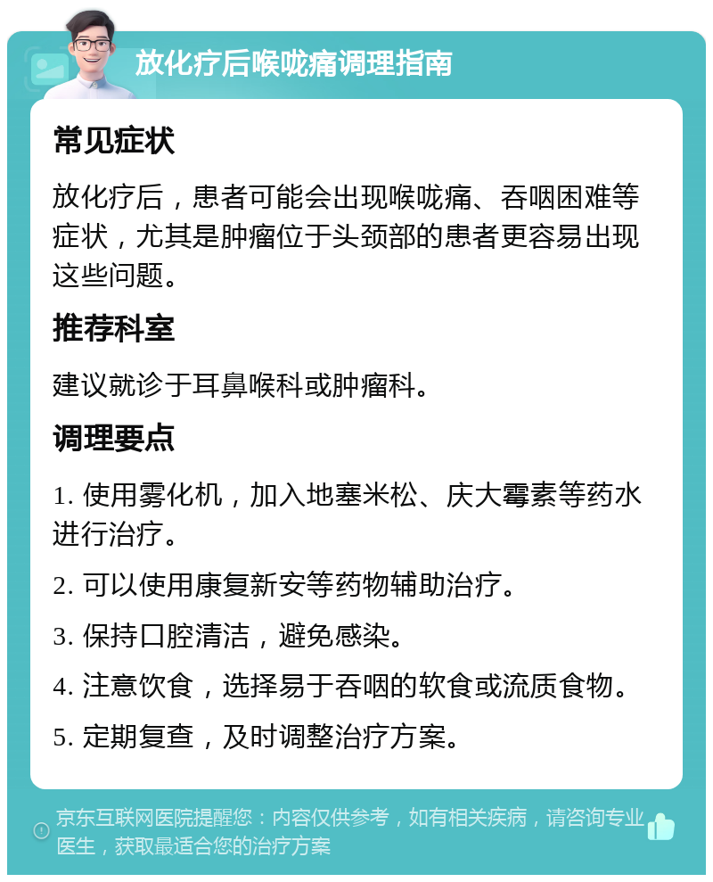 放化疗后喉咙痛调理指南 常见症状 放化疗后，患者可能会出现喉咙痛、吞咽困难等症状，尤其是肿瘤位于头颈部的患者更容易出现这些问题。 推荐科室 建议就诊于耳鼻喉科或肿瘤科。 调理要点 1. 使用雾化机，加入地塞米松、庆大霉素等药水进行治疗。 2. 可以使用康复新安等药物辅助治疗。 3. 保持口腔清洁，避免感染。 4. 注意饮食，选择易于吞咽的软食或流质食物。 5. 定期复查，及时调整治疗方案。