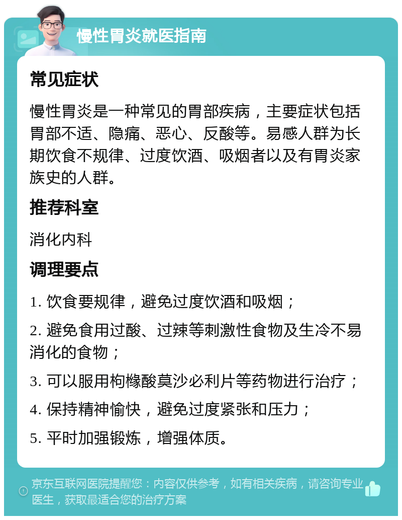 慢性胃炎就医指南 常见症状 慢性胃炎是一种常见的胃部疾病，主要症状包括胃部不适、隐痛、恶心、反酸等。易感人群为长期饮食不规律、过度饮酒、吸烟者以及有胃炎家族史的人群。 推荐科室 消化内科 调理要点 1. 饮食要规律，避免过度饮酒和吸烟； 2. 避免食用过酸、过辣等刺激性食物及生冷不易消化的食物； 3. 可以服用枸橼酸莫沙必利片等药物进行治疗； 4. 保持精神愉快，避免过度紧张和压力； 5. 平时加强锻炼，增强体质。