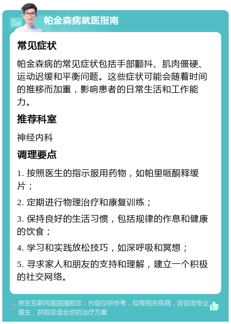 帕金森病就医指南 常见症状 帕金森病的常见症状包括手部颤抖、肌肉僵硬、运动迟缓和平衡问题。这些症状可能会随着时间的推移而加重，影响患者的日常生活和工作能力。 推荐科室 神经内科 调理要点 1. 按照医生的指示服用药物，如帕里哌酮释缓片； 2. 定期进行物理治疗和康复训练； 3. 保持良好的生活习惯，包括规律的作息和健康的饮食； 4. 学习和实践放松技巧，如深呼吸和冥想； 5. 寻求家人和朋友的支持和理解，建立一个积极的社交网络。