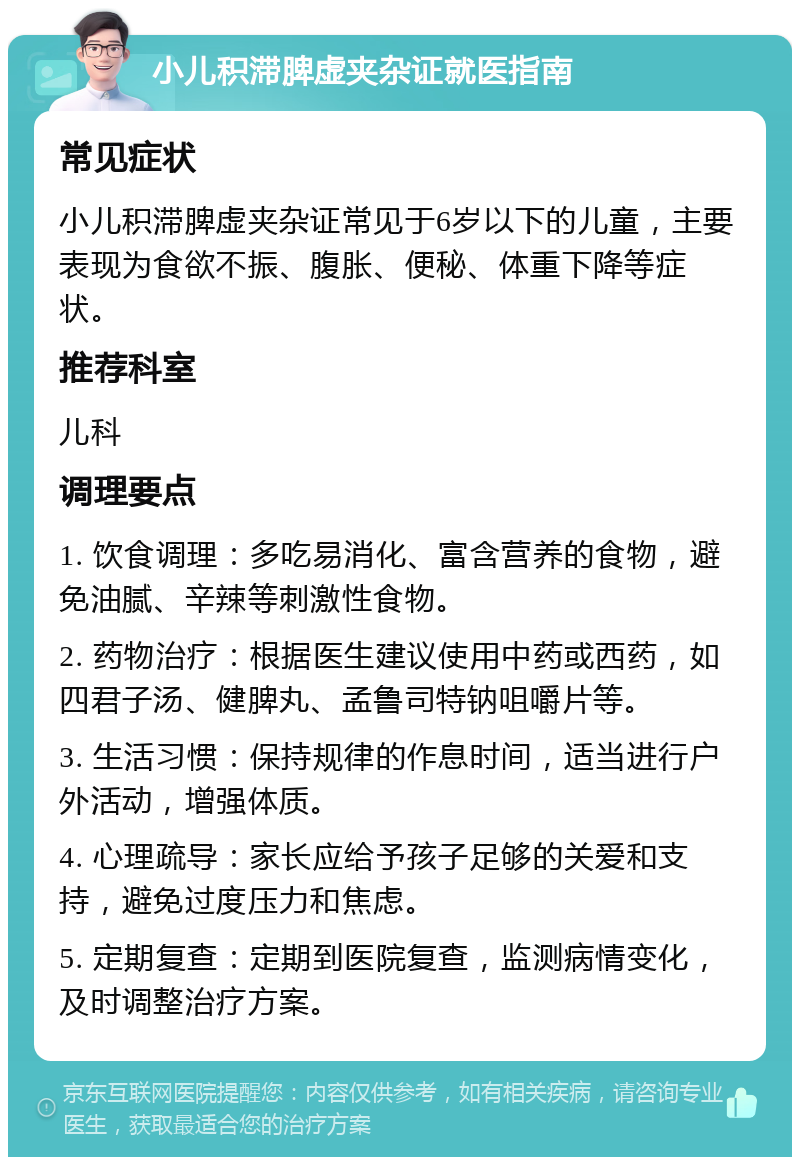 小儿积滞脾虚夹杂证就医指南 常见症状 小儿积滞脾虚夹杂证常见于6岁以下的儿童，主要表现为食欲不振、腹胀、便秘、体重下降等症状。 推荐科室 儿科 调理要点 1. 饮食调理：多吃易消化、富含营养的食物，避免油腻、辛辣等刺激性食物。 2. 药物治疗：根据医生建议使用中药或西药，如四君子汤、健脾丸、孟鲁司特钠咀嚼片等。 3. 生活习惯：保持规律的作息时间，适当进行户外活动，增强体质。 4. 心理疏导：家长应给予孩子足够的关爱和支持，避免过度压力和焦虑。 5. 定期复查：定期到医院复查，监测病情变化，及时调整治疗方案。