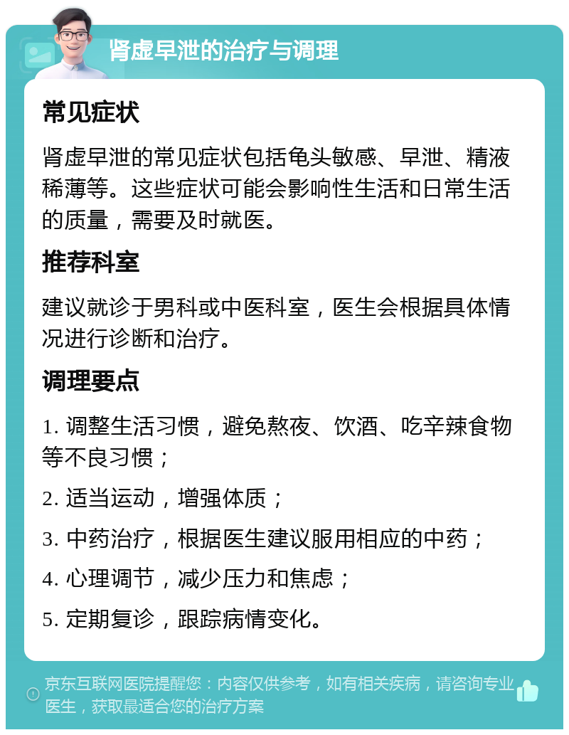 肾虚早泄的治疗与调理 常见症状 肾虚早泄的常见症状包括龟头敏感、早泄、精液稀薄等。这些症状可能会影响性生活和日常生活的质量，需要及时就医。 推荐科室 建议就诊于男科或中医科室，医生会根据具体情况进行诊断和治疗。 调理要点 1. 调整生活习惯，避免熬夜、饮酒、吃辛辣食物等不良习惯； 2. 适当运动，增强体质； 3. 中药治疗，根据医生建议服用相应的中药； 4. 心理调节，减少压力和焦虑； 5. 定期复诊，跟踪病情变化。