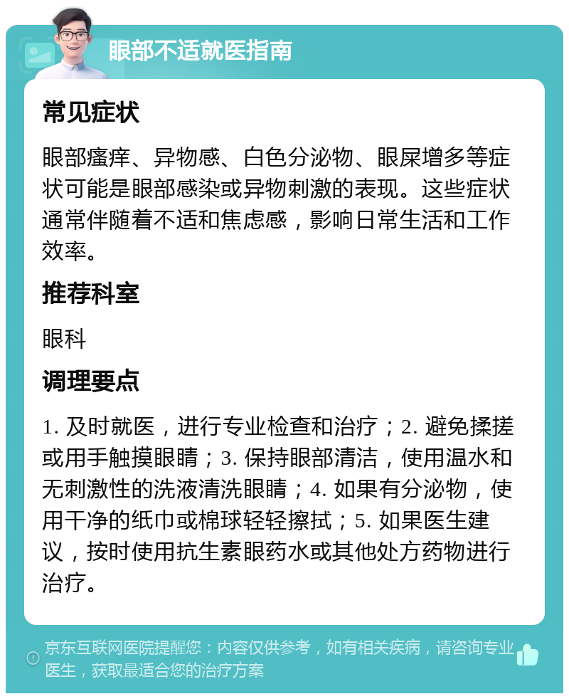 眼部不适就医指南 常见症状 眼部瘙痒、异物感、白色分泌物、眼屎增多等症状可能是眼部感染或异物刺激的表现。这些症状通常伴随着不适和焦虑感，影响日常生活和工作效率。 推荐科室 眼科 调理要点 1. 及时就医，进行专业检查和治疗；2. 避免揉搓或用手触摸眼睛；3. 保持眼部清洁，使用温水和无刺激性的洗液清洗眼睛；4. 如果有分泌物，使用干净的纸巾或棉球轻轻擦拭；5. 如果医生建议，按时使用抗生素眼药水或其他处方药物进行治疗。