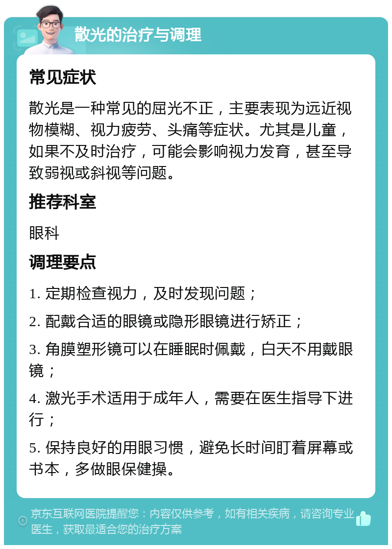 散光的治疗与调理 常见症状 散光是一种常见的屈光不正，主要表现为远近视物模糊、视力疲劳、头痛等症状。尤其是儿童，如果不及时治疗，可能会影响视力发育，甚至导致弱视或斜视等问题。 推荐科室 眼科 调理要点 1. 定期检查视力，及时发现问题； 2. 配戴合适的眼镜或隐形眼镜进行矫正； 3. 角膜塑形镜可以在睡眠时佩戴，白天不用戴眼镜； 4. 激光手术适用于成年人，需要在医生指导下进行； 5. 保持良好的用眼习惯，避免长时间盯着屏幕或书本，多做眼保健操。