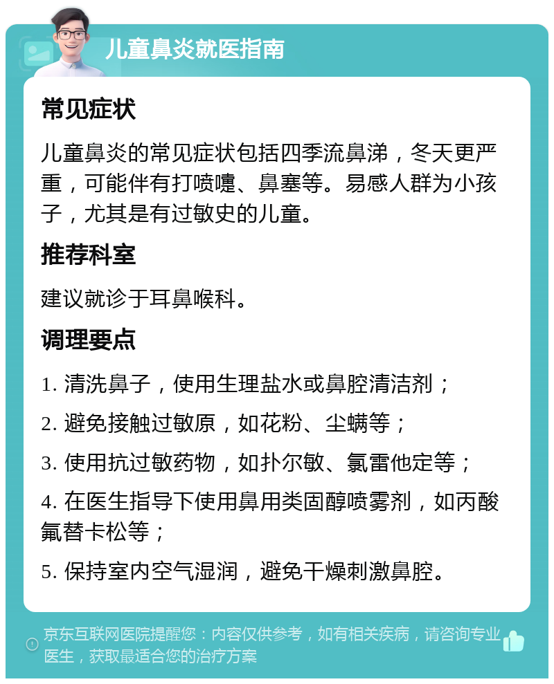 儿童鼻炎就医指南 常见症状 儿童鼻炎的常见症状包括四季流鼻涕，冬天更严重，可能伴有打喷嚏、鼻塞等。易感人群为小孩子，尤其是有过敏史的儿童。 推荐科室 建议就诊于耳鼻喉科。 调理要点 1. 清洗鼻子，使用生理盐水或鼻腔清洁剂； 2. 避免接触过敏原，如花粉、尘螨等； 3. 使用抗过敏药物，如扑尔敏、氯雷他定等； 4. 在医生指导下使用鼻用类固醇喷雾剂，如丙酸氟替卡松等； 5. 保持室内空气湿润，避免干燥刺激鼻腔。