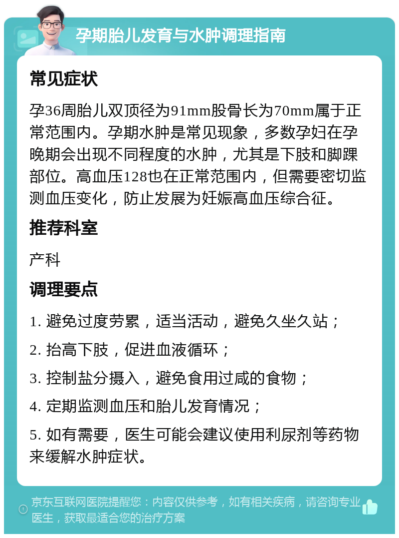 孕期胎儿发育与水肿调理指南 常见症状 孕36周胎儿双顶径为91mm股骨长为70mm属于正常范围内。孕期水肿是常见现象，多数孕妇在孕晚期会出现不同程度的水肿，尤其是下肢和脚踝部位。高血压128也在正常范围内，但需要密切监测血压变化，防止发展为妊娠高血压综合征。 推荐科室 产科 调理要点 1. 避免过度劳累，适当活动，避免久坐久站； 2. 抬高下肢，促进血液循环； 3. 控制盐分摄入，避免食用过咸的食物； 4. 定期监测血压和胎儿发育情况； 5. 如有需要，医生可能会建议使用利尿剂等药物来缓解水肿症状。