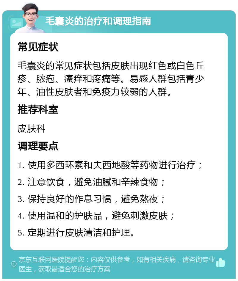 毛囊炎的治疗和调理指南 常见症状 毛囊炎的常见症状包括皮肤出现红色或白色丘疹、脓疱、瘙痒和疼痛等。易感人群包括青少年、油性皮肤者和免疫力较弱的人群。 推荐科室 皮肤科 调理要点 1. 使用多西环素和夫西地酸等药物进行治疗； 2. 注意饮食，避免油腻和辛辣食物； 3. 保持良好的作息习惯，避免熬夜； 4. 使用温和的护肤品，避免刺激皮肤； 5. 定期进行皮肤清洁和护理。