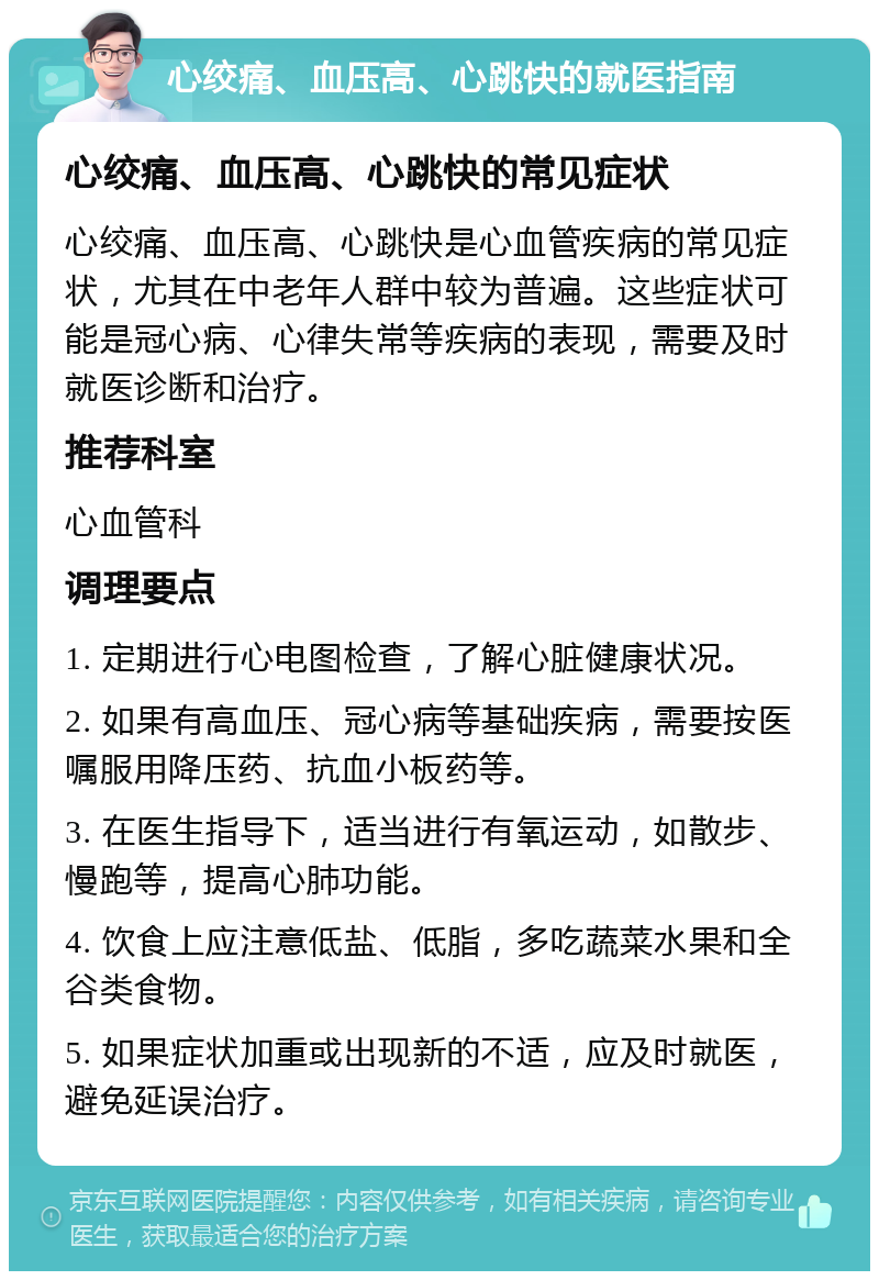 心绞痛、血压高、心跳快的就医指南 心绞痛、血压高、心跳快的常见症状 心绞痛、血压高、心跳快是心血管疾病的常见症状，尤其在中老年人群中较为普遍。这些症状可能是冠心病、心律失常等疾病的表现，需要及时就医诊断和治疗。 推荐科室 心血管科 调理要点 1. 定期进行心电图检查，了解心脏健康状况。 2. 如果有高血压、冠心病等基础疾病，需要按医嘱服用降压药、抗血小板药等。 3. 在医生指导下，适当进行有氧运动，如散步、慢跑等，提高心肺功能。 4. 饮食上应注意低盐、低脂，多吃蔬菜水果和全谷类食物。 5. 如果症状加重或出现新的不适，应及时就医，避免延误治疗。