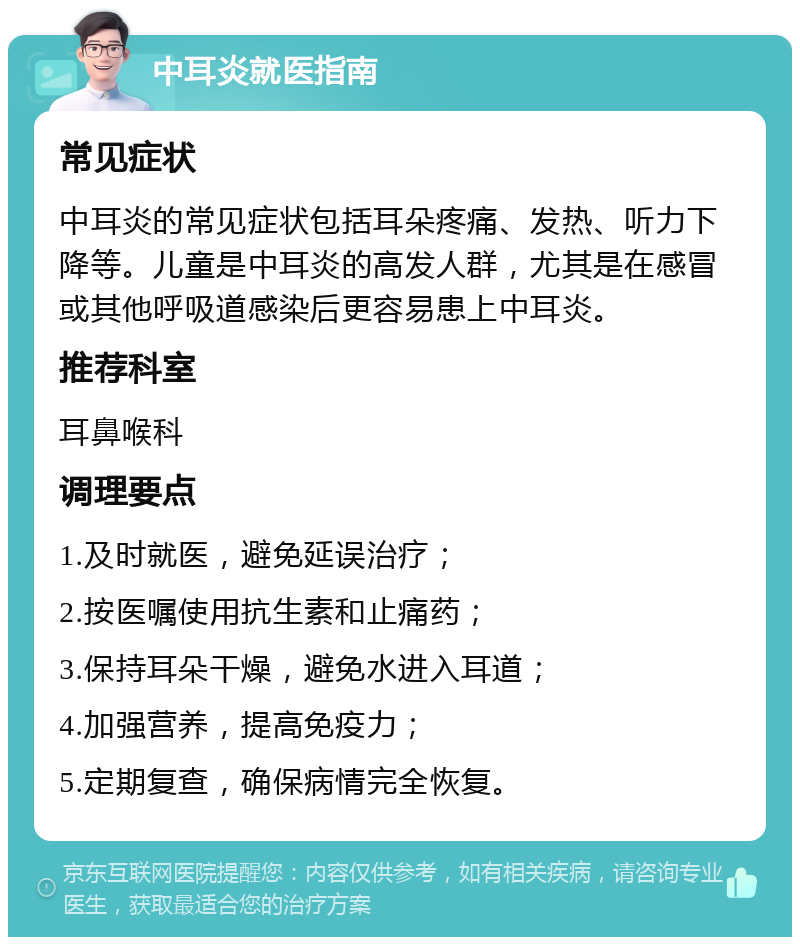 中耳炎就医指南 常见症状 中耳炎的常见症状包括耳朵疼痛、发热、听力下降等。儿童是中耳炎的高发人群，尤其是在感冒或其他呼吸道感染后更容易患上中耳炎。 推荐科室 耳鼻喉科 调理要点 1.及时就医，避免延误治疗； 2.按医嘱使用抗生素和止痛药； 3.保持耳朵干燥，避免水进入耳道； 4.加强营养，提高免疫力； 5.定期复查，确保病情完全恢复。