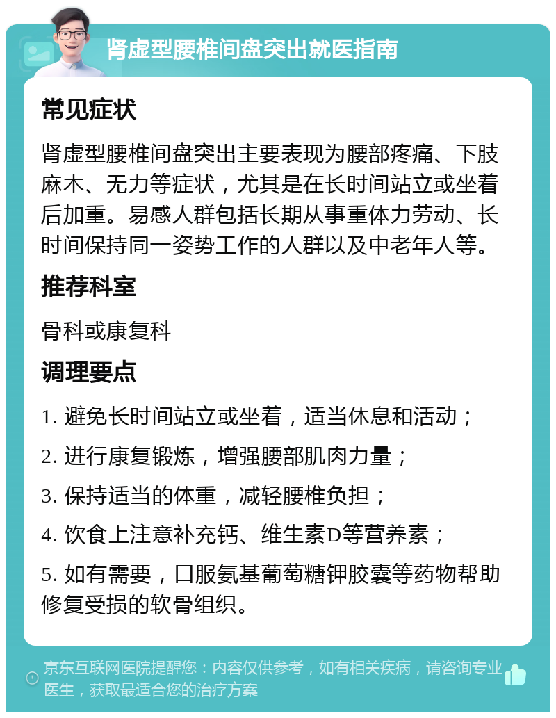 肾虚型腰椎间盘突出就医指南 常见症状 肾虚型腰椎间盘突出主要表现为腰部疼痛、下肢麻木、无力等症状，尤其是在长时间站立或坐着后加重。易感人群包括长期从事重体力劳动、长时间保持同一姿势工作的人群以及中老年人等。 推荐科室 骨科或康复科 调理要点 1. 避免长时间站立或坐着，适当休息和活动； 2. 进行康复锻炼，增强腰部肌肉力量； 3. 保持适当的体重，减轻腰椎负担； 4. 饮食上注意补充钙、维生素D等营养素； 5. 如有需要，口服氨基葡萄糖钾胶囊等药物帮助修复受损的软骨组织。