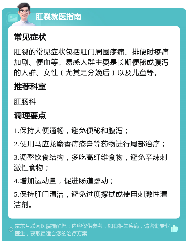 肛裂就医指南 常见症状 肛裂的常见症状包括肛门周围疼痛、排便时疼痛加剧、便血等。易感人群主要是长期便秘或腹泻的人群、女性（尤其是分娩后）以及儿童等。 推荐科室 肛肠科 调理要点 1.保持大便通畅，避免便秘和腹泻； 2.使用马应龙麝香痔疮膏等药物进行局部治疗； 3.调整饮食结构，多吃高纤维食物，避免辛辣刺激性食物； 4.增加运动量，促进肠道蠕动； 5.保持肛门清洁，避免过度擦拭或使用刺激性清洁剂。