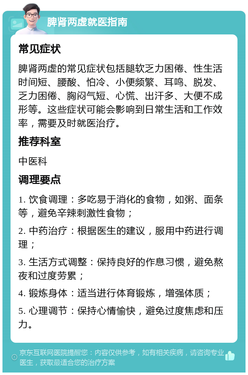 脾肾两虚就医指南 常见症状 脾肾两虚的常见症状包括腿软乏力困倦、性生活时间短、腰酸、怕冷、小便频繁、耳鸣、脱发、乏力困倦、胸闷气短、心慌、出汗多、大便不成形等。这些症状可能会影响到日常生活和工作效率，需要及时就医治疗。 推荐科室 中医科 调理要点 1. 饮食调理：多吃易于消化的食物，如粥、面条等，避免辛辣刺激性食物； 2. 中药治疗：根据医生的建议，服用中药进行调理； 3. 生活方式调整：保持良好的作息习惯，避免熬夜和过度劳累； 4. 锻炼身体：适当进行体育锻炼，增强体质； 5. 心理调节：保持心情愉快，避免过度焦虑和压力。