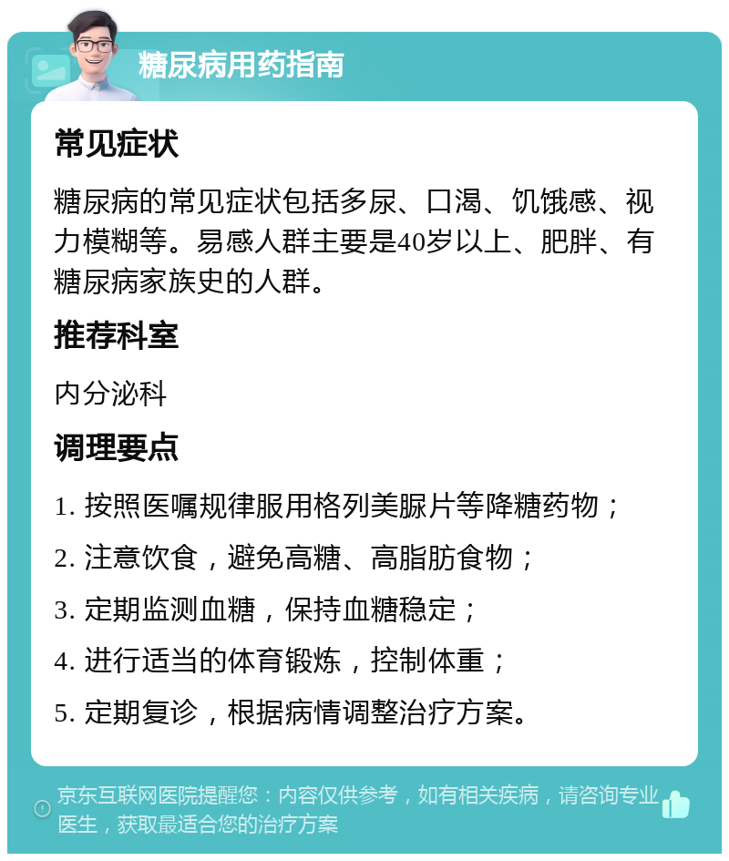 糖尿病用药指南 常见症状 糖尿病的常见症状包括多尿、口渴、饥饿感、视力模糊等。易感人群主要是40岁以上、肥胖、有糖尿病家族史的人群。 推荐科室 内分泌科 调理要点 1. 按照医嘱规律服用格列美脲片等降糖药物； 2. 注意饮食，避免高糖、高脂肪食物； 3. 定期监测血糖，保持血糖稳定； 4. 进行适当的体育锻炼，控制体重； 5. 定期复诊，根据病情调整治疗方案。