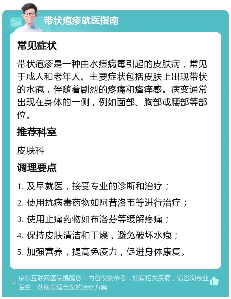 带状疱疹就医指南 常见症状 带状疱疹是一种由水痘病毒引起的皮肤病，常见于成人和老年人。主要症状包括皮肤上出现带状的水疱，伴随着剧烈的疼痛和瘙痒感。病变通常出现在身体的一侧，例如面部、胸部或腰部等部位。 推荐科室 皮肤科 调理要点 1. 及早就医，接受专业的诊断和治疗； 2. 使用抗病毒药物如阿昔洛韦等进行治疗； 3. 使用止痛药物如布洛芬等缓解疼痛； 4. 保持皮肤清洁和干燥，避免破坏水疱； 5. 加强营养，提高免疫力，促进身体康复。