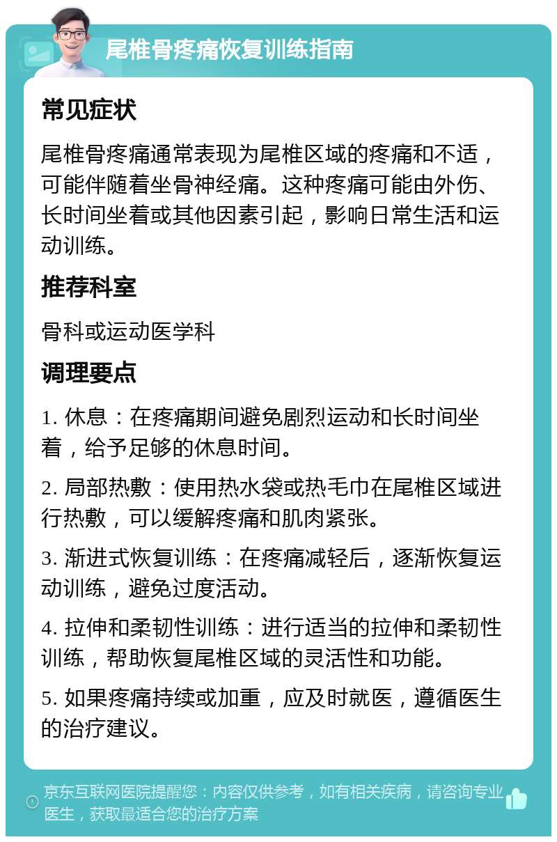 尾椎骨疼痛恢复训练指南 常见症状 尾椎骨疼痛通常表现为尾椎区域的疼痛和不适，可能伴随着坐骨神经痛。这种疼痛可能由外伤、长时间坐着或其他因素引起，影响日常生活和运动训练。 推荐科室 骨科或运动医学科 调理要点 1. 休息：在疼痛期间避免剧烈运动和长时间坐着，给予足够的休息时间。 2. 局部热敷：使用热水袋或热毛巾在尾椎区域进行热敷，可以缓解疼痛和肌肉紧张。 3. 渐进式恢复训练：在疼痛减轻后，逐渐恢复运动训练，避免过度活动。 4. 拉伸和柔韧性训练：进行适当的拉伸和柔韧性训练，帮助恢复尾椎区域的灵活性和功能。 5. 如果疼痛持续或加重，应及时就医，遵循医生的治疗建议。