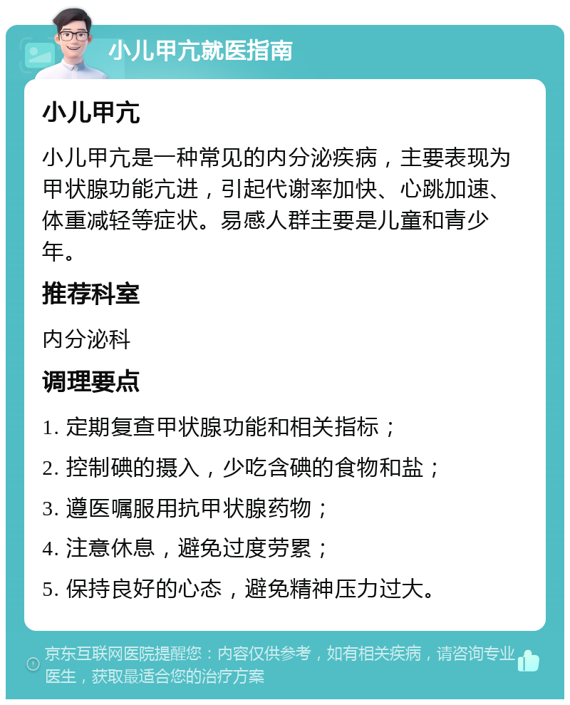 小儿甲亢就医指南 小儿甲亢 小儿甲亢是一种常见的内分泌疾病，主要表现为甲状腺功能亢进，引起代谢率加快、心跳加速、体重减轻等症状。易感人群主要是儿童和青少年。 推荐科室 内分泌科 调理要点 1. 定期复查甲状腺功能和相关指标； 2. 控制碘的摄入，少吃含碘的食物和盐； 3. 遵医嘱服用抗甲状腺药物； 4. 注意休息，避免过度劳累； 5. 保持良好的心态，避免精神压力过大。