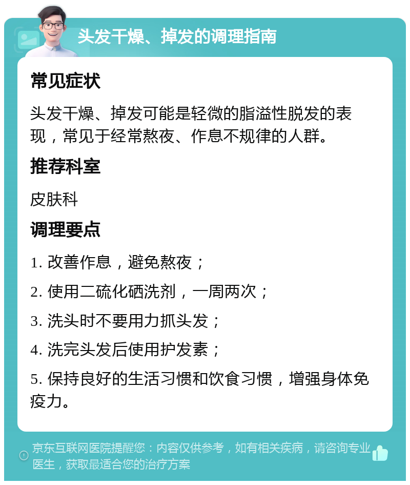 头发干燥、掉发的调理指南 常见症状 头发干燥、掉发可能是轻微的脂溢性脱发的表现，常见于经常熬夜、作息不规律的人群。 推荐科室 皮肤科 调理要点 1. 改善作息，避免熬夜； 2. 使用二硫化硒洗剂，一周两次； 3. 洗头时不要用力抓头发； 4. 洗完头发后使用护发素； 5. 保持良好的生活习惯和饮食习惯，增强身体免疫力。