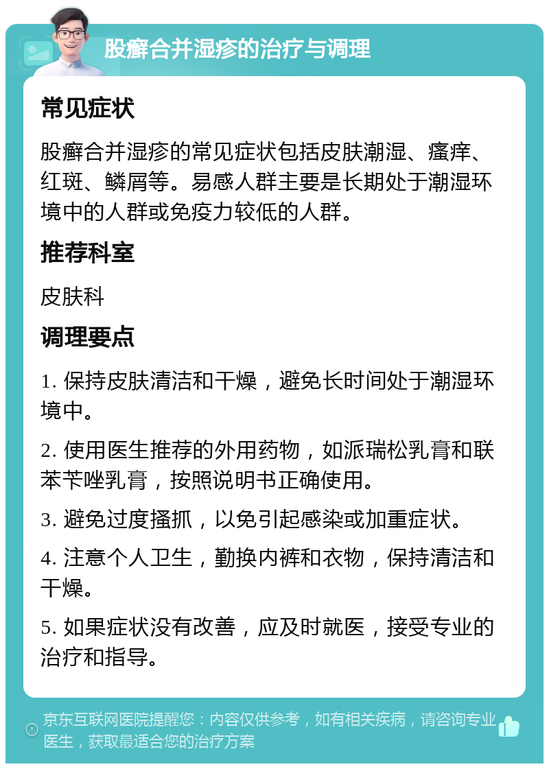 股癣合并湿疹的治疗与调理 常见症状 股癣合并湿疹的常见症状包括皮肤潮湿、瘙痒、红斑、鳞屑等。易感人群主要是长期处于潮湿环境中的人群或免疫力较低的人群。 推荐科室 皮肤科 调理要点 1. 保持皮肤清洁和干燥，避免长时间处于潮湿环境中。 2. 使用医生推荐的外用药物，如派瑞松乳膏和联苯苄唑乳膏，按照说明书正确使用。 3. 避免过度搔抓，以免引起感染或加重症状。 4. 注意个人卫生，勤换内裤和衣物，保持清洁和干燥。 5. 如果症状没有改善，应及时就医，接受专业的治疗和指导。