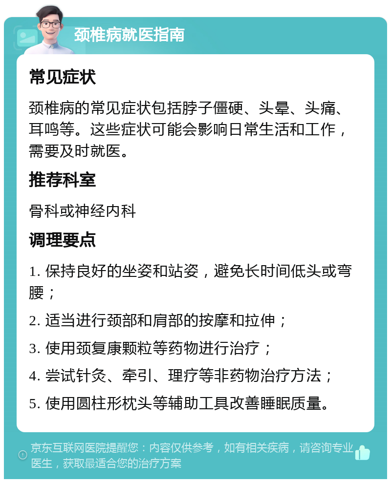 颈椎病就医指南 常见症状 颈椎病的常见症状包括脖子僵硬、头晕、头痛、耳鸣等。这些症状可能会影响日常生活和工作，需要及时就医。 推荐科室 骨科或神经内科 调理要点 1. 保持良好的坐姿和站姿，避免长时间低头或弯腰； 2. 适当进行颈部和肩部的按摩和拉伸； 3. 使用颈复康颗粒等药物进行治疗； 4. 尝试针灸、牵引、理疗等非药物治疗方法； 5. 使用圆柱形枕头等辅助工具改善睡眠质量。