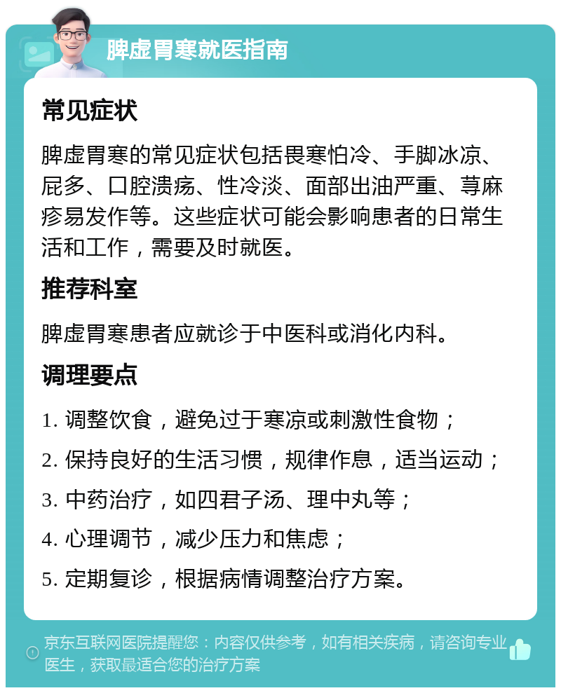 脾虚胃寒就医指南 常见症状 脾虚胃寒的常见症状包括畏寒怕冷、手脚冰凉、屁多、口腔溃疡、性冷淡、面部出油严重、荨麻疹易发作等。这些症状可能会影响患者的日常生活和工作，需要及时就医。 推荐科室 脾虚胃寒患者应就诊于中医科或消化内科。 调理要点 1. 调整饮食，避免过于寒凉或刺激性食物； 2. 保持良好的生活习惯，规律作息，适当运动； 3. 中药治疗，如四君子汤、理中丸等； 4. 心理调节，减少压力和焦虑； 5. 定期复诊，根据病情调整治疗方案。