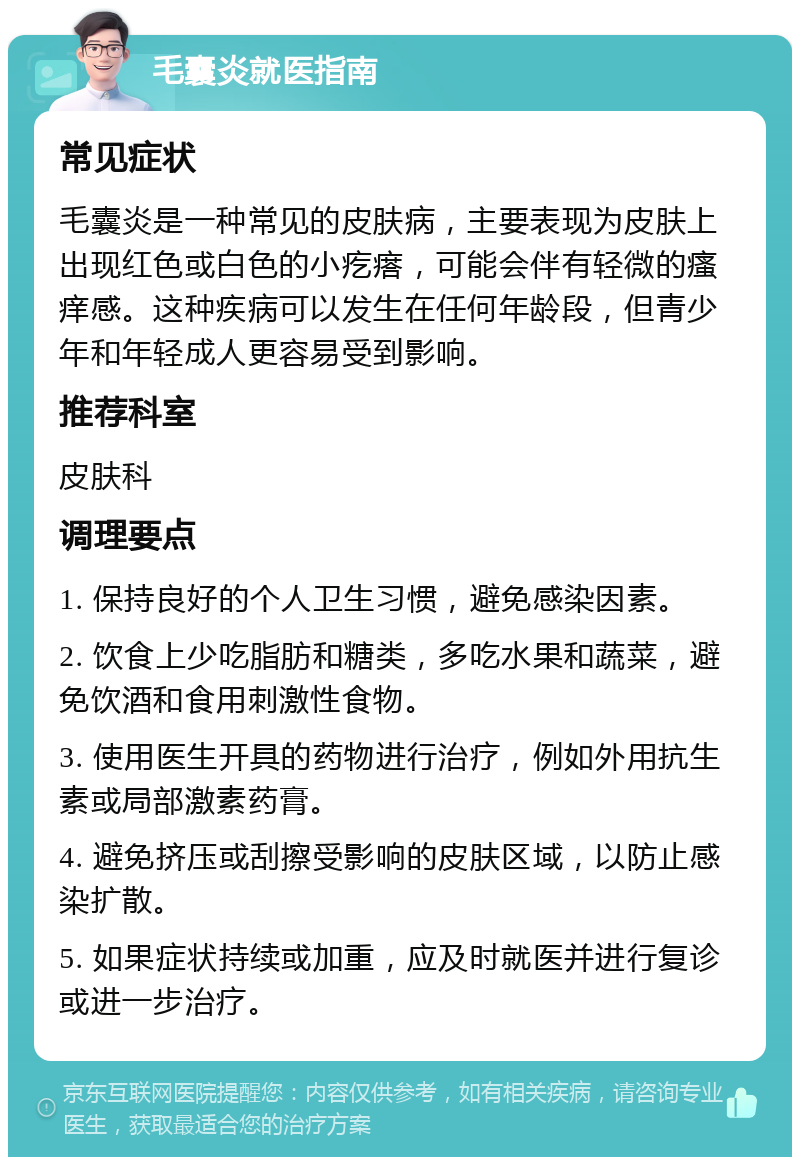 毛囊炎就医指南 常见症状 毛囊炎是一种常见的皮肤病，主要表现为皮肤上出现红色或白色的小疙瘩，可能会伴有轻微的瘙痒感。这种疾病可以发生在任何年龄段，但青少年和年轻成人更容易受到影响。 推荐科室 皮肤科 调理要点 1. 保持良好的个人卫生习惯，避免感染因素。 2. 饮食上少吃脂肪和糖类，多吃水果和蔬菜，避免饮酒和食用刺激性食物。 3. 使用医生开具的药物进行治疗，例如外用抗生素或局部激素药膏。 4. 避免挤压或刮擦受影响的皮肤区域，以防止感染扩散。 5. 如果症状持续或加重，应及时就医并进行复诊或进一步治疗。