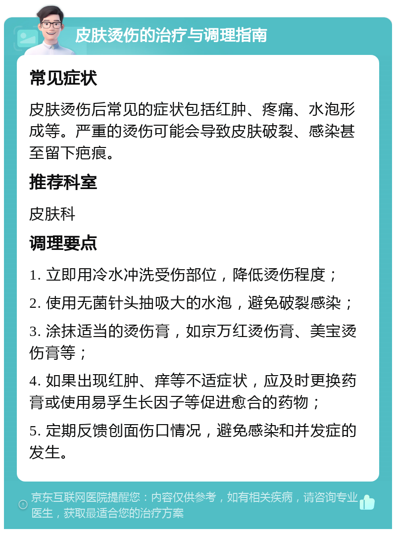 皮肤烫伤的治疗与调理指南 常见症状 皮肤烫伤后常见的症状包括红肿、疼痛、水泡形成等。严重的烫伤可能会导致皮肤破裂、感染甚至留下疤痕。 推荐科室 皮肤科 调理要点 1. 立即用冷水冲洗受伤部位，降低烫伤程度； 2. 使用无菌针头抽吸大的水泡，避免破裂感染； 3. 涂抹适当的烫伤膏，如京万红烫伤膏、美宝烫伤膏等； 4. 如果出现红肿、痒等不适症状，应及时更换药膏或使用易孚生长因子等促进愈合的药物； 5. 定期反馈创面伤口情况，避免感染和并发症的发生。