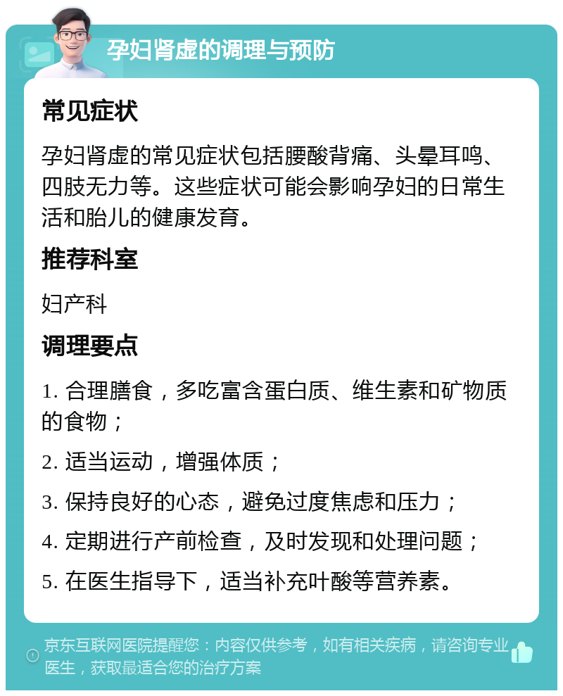 孕妇肾虚的调理与预防 常见症状 孕妇肾虚的常见症状包括腰酸背痛、头晕耳鸣、四肢无力等。这些症状可能会影响孕妇的日常生活和胎儿的健康发育。 推荐科室 妇产科 调理要点 1. 合理膳食，多吃富含蛋白质、维生素和矿物质的食物； 2. 适当运动，增强体质； 3. 保持良好的心态，避免过度焦虑和压力； 4. 定期进行产前检查，及时发现和处理问题； 5. 在医生指导下，适当补充叶酸等营养素。