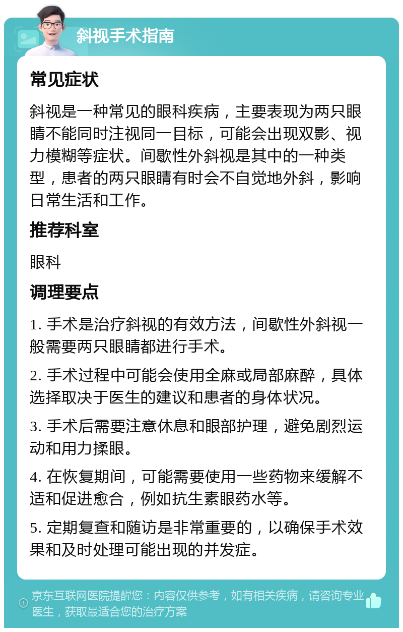 斜视手术指南 常见症状 斜视是一种常见的眼科疾病，主要表现为两只眼睛不能同时注视同一目标，可能会出现双影、视力模糊等症状。间歇性外斜视是其中的一种类型，患者的两只眼睛有时会不自觉地外斜，影响日常生活和工作。 推荐科室 眼科 调理要点 1. 手术是治疗斜视的有效方法，间歇性外斜视一般需要两只眼睛都进行手术。 2. 手术过程中可能会使用全麻或局部麻醉，具体选择取决于医生的建议和患者的身体状况。 3. 手术后需要注意休息和眼部护理，避免剧烈运动和用力揉眼。 4. 在恢复期间，可能需要使用一些药物来缓解不适和促进愈合，例如抗生素眼药水等。 5. 定期复查和随访是非常重要的，以确保手术效果和及时处理可能出现的并发症。