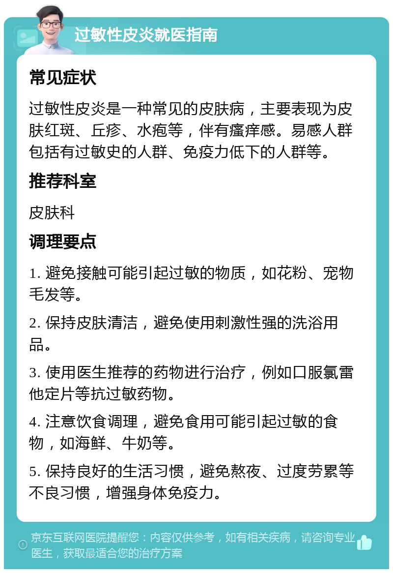 过敏性皮炎就医指南 常见症状 过敏性皮炎是一种常见的皮肤病，主要表现为皮肤红斑、丘疹、水疱等，伴有瘙痒感。易感人群包括有过敏史的人群、免疫力低下的人群等。 推荐科室 皮肤科 调理要点 1. 避免接触可能引起过敏的物质，如花粉、宠物毛发等。 2. 保持皮肤清洁，避免使用刺激性强的洗浴用品。 3. 使用医生推荐的药物进行治疗，例如口服氯雷他定片等抗过敏药物。 4. 注意饮食调理，避免食用可能引起过敏的食物，如海鲜、牛奶等。 5. 保持良好的生活习惯，避免熬夜、过度劳累等不良习惯，增强身体免疫力。