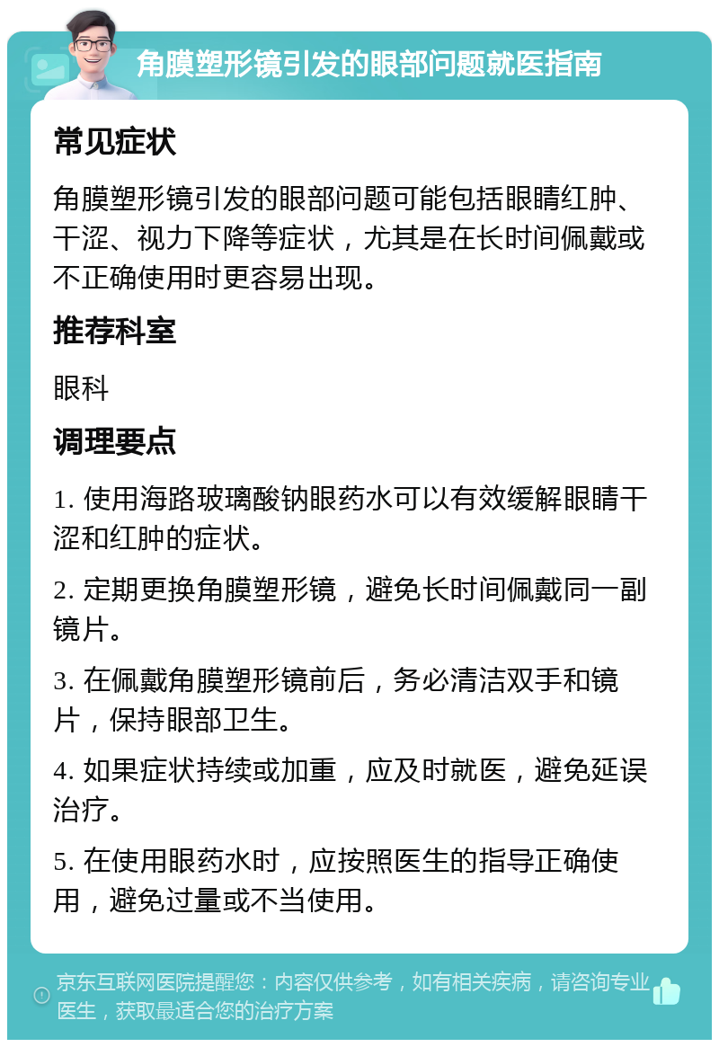 角膜塑形镜引发的眼部问题就医指南 常见症状 角膜塑形镜引发的眼部问题可能包括眼睛红肿、干涩、视力下降等症状，尤其是在长时间佩戴或不正确使用时更容易出现。 推荐科室 眼科 调理要点 1. 使用海路玻璃酸钠眼药水可以有效缓解眼睛干涩和红肿的症状。 2. 定期更换角膜塑形镜，避免长时间佩戴同一副镜片。 3. 在佩戴角膜塑形镜前后，务必清洁双手和镜片，保持眼部卫生。 4. 如果症状持续或加重，应及时就医，避免延误治疗。 5. 在使用眼药水时，应按照医生的指导正确使用，避免过量或不当使用。