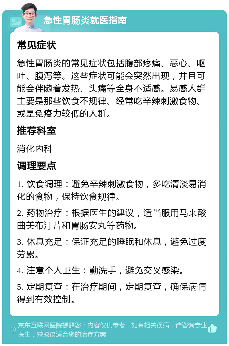 急性胃肠炎就医指南 常见症状 急性胃肠炎的常见症状包括腹部疼痛、恶心、呕吐、腹泻等。这些症状可能会突然出现，并且可能会伴随着发热、头痛等全身不适感。易感人群主要是那些饮食不规律、经常吃辛辣刺激食物、或是免疫力较低的人群。 推荐科室 消化内科 调理要点 1. 饮食调理：避免辛辣刺激食物，多吃清淡易消化的食物，保持饮食规律。 2. 药物治疗：根据医生的建议，适当服用马来酸曲美布汀片和胃肠安丸等药物。 3. 休息充足：保证充足的睡眠和休息，避免过度劳累。 4. 注意个人卫生：勤洗手，避免交叉感染。 5. 定期复查：在治疗期间，定期复查，确保病情得到有效控制。