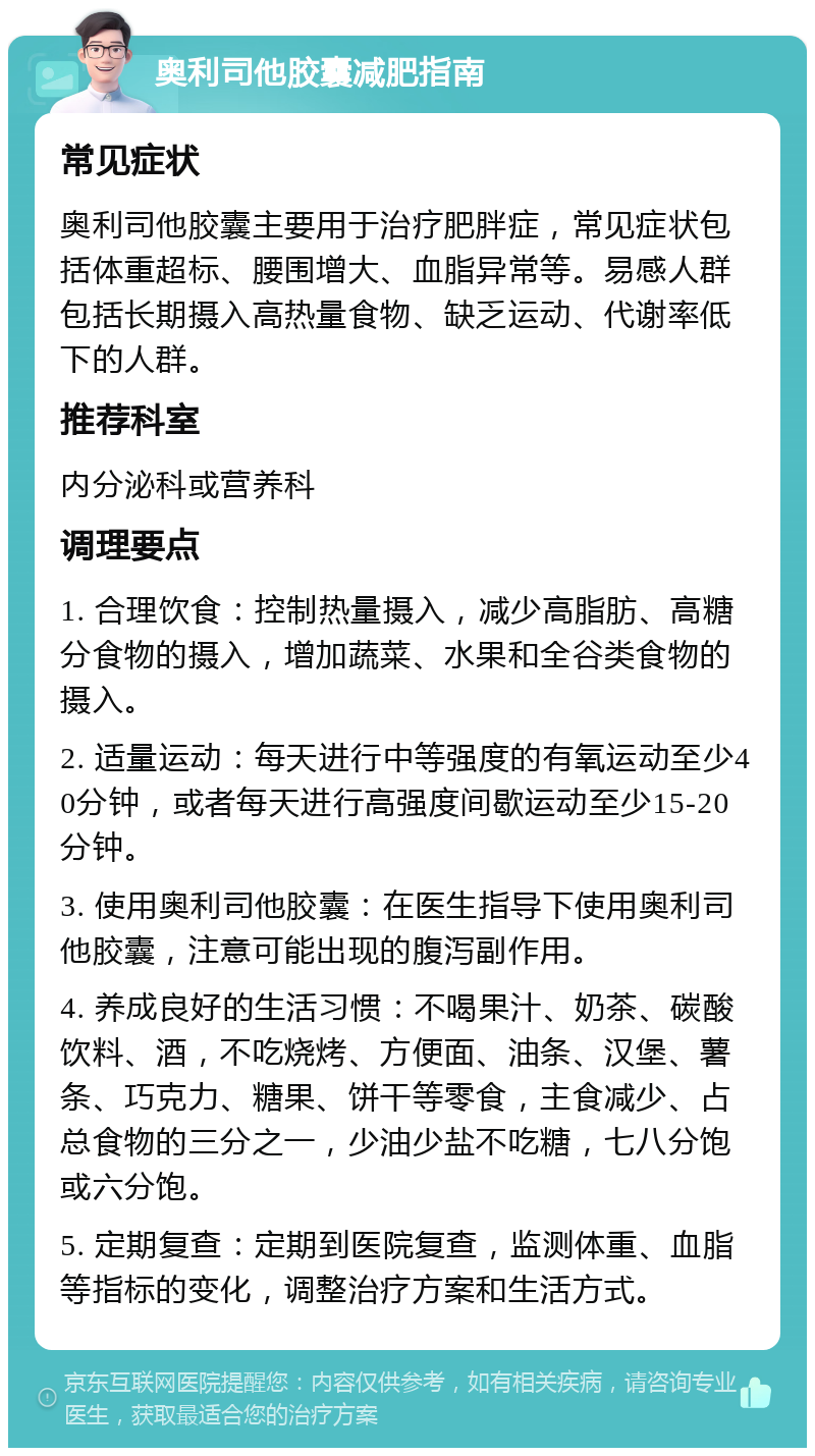 奥利司他胶囊减肥指南 常见症状 奥利司他胶囊主要用于治疗肥胖症，常见症状包括体重超标、腰围增大、血脂异常等。易感人群包括长期摄入高热量食物、缺乏运动、代谢率低下的人群。 推荐科室 内分泌科或营养科 调理要点 1. 合理饮食：控制热量摄入，减少高脂肪、高糖分食物的摄入，增加蔬菜、水果和全谷类食物的摄入。 2. 适量运动：每天进行中等强度的有氧运动至少40分钟，或者每天进行高强度间歇运动至少15-20分钟。 3. 使用奥利司他胶囊：在医生指导下使用奥利司他胶囊，注意可能出现的腹泻副作用。 4. 养成良好的生活习惯：不喝果汁、奶茶、碳酸饮料、酒，不吃烧烤、方便面、油条、汉堡、薯条、巧克力、糖果、饼干等零食，主食减少、占总食物的三分之一，少油少盐不吃糖，七八分饱或六分饱。 5. 定期复查：定期到医院复查，监测体重、血脂等指标的变化，调整治疗方案和生活方式。