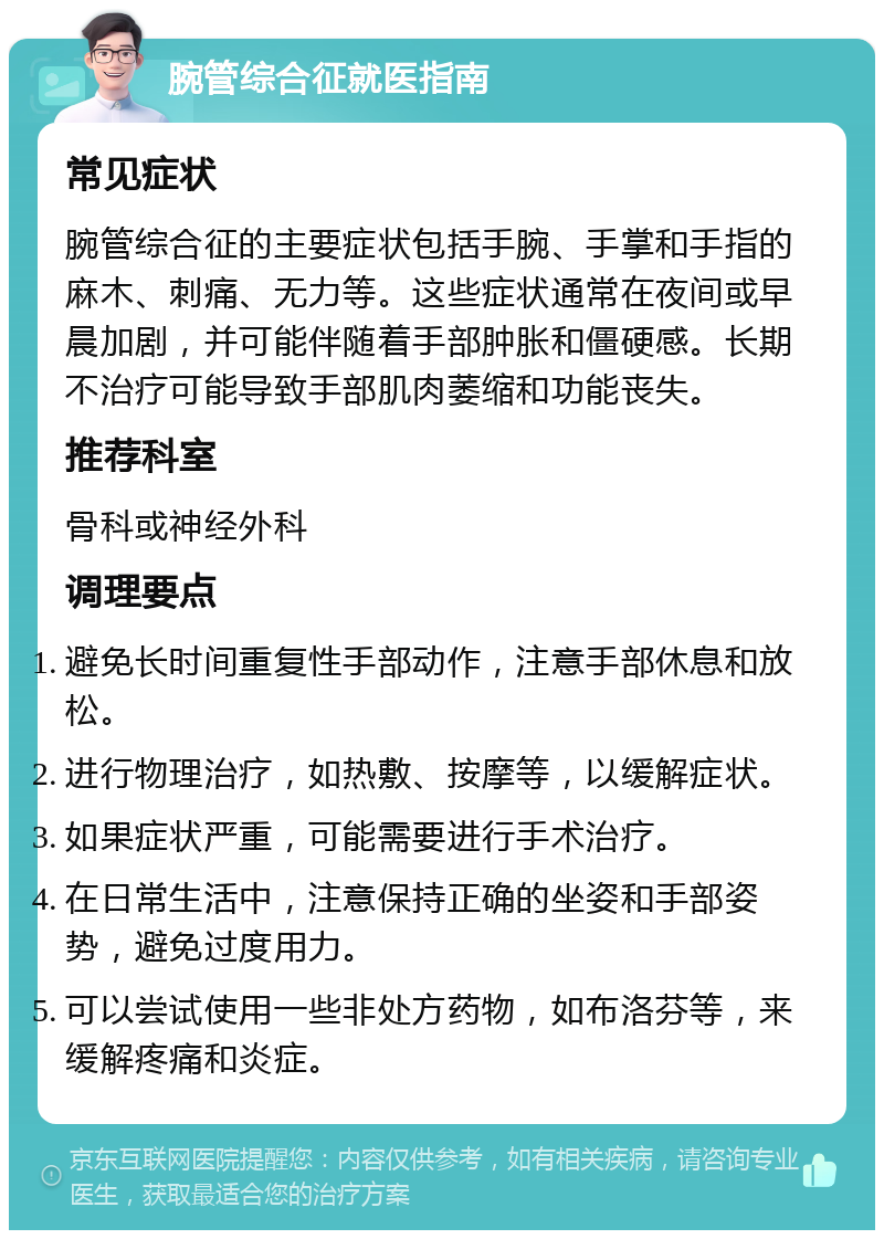 腕管综合征就医指南 常见症状 腕管综合征的主要症状包括手腕、手掌和手指的麻木、刺痛、无力等。这些症状通常在夜间或早晨加剧，并可能伴随着手部肿胀和僵硬感。长期不治疗可能导致手部肌肉萎缩和功能丧失。 推荐科室 骨科或神经外科 调理要点 避免长时间重复性手部动作，注意手部休息和放松。 进行物理治疗，如热敷、按摩等，以缓解症状。 如果症状严重，可能需要进行手术治疗。 在日常生活中，注意保持正确的坐姿和手部姿势，避免过度用力。 可以尝试使用一些非处方药物，如布洛芬等，来缓解疼痛和炎症。