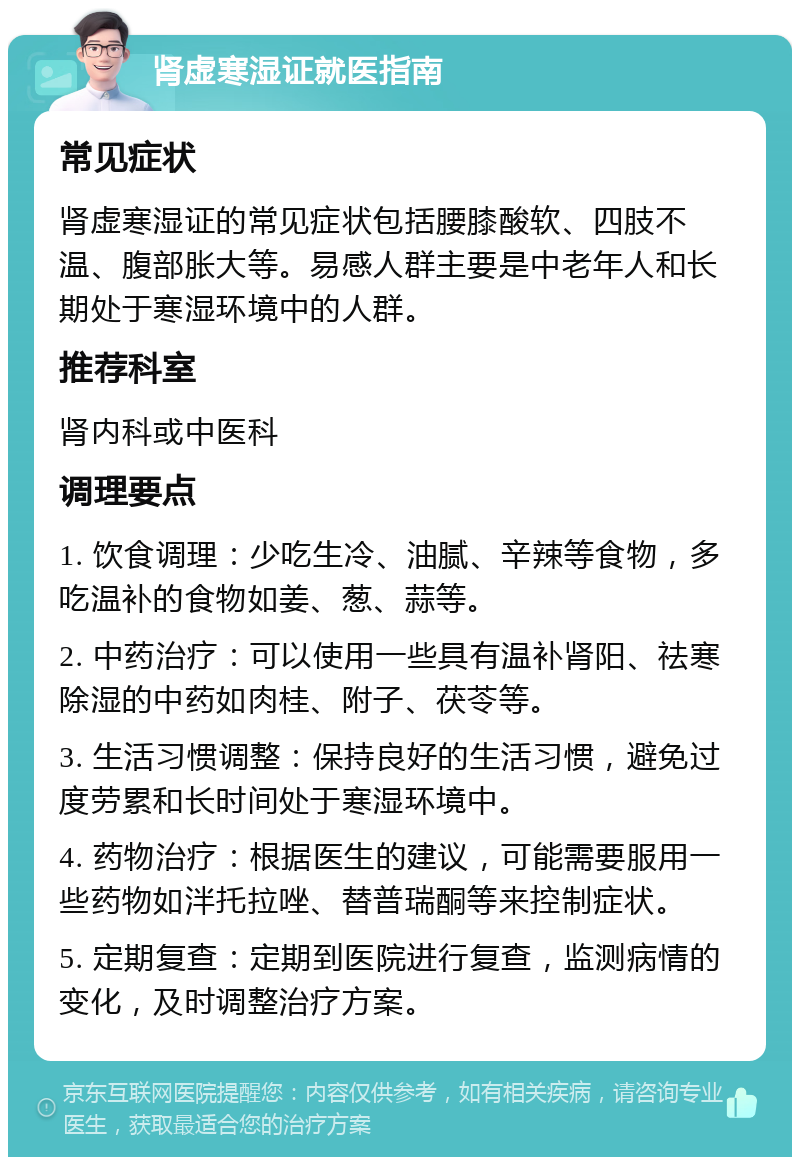 肾虚寒湿证就医指南 常见症状 肾虚寒湿证的常见症状包括腰膝酸软、四肢不温、腹部胀大等。易感人群主要是中老年人和长期处于寒湿环境中的人群。 推荐科室 肾内科或中医科 调理要点 1. 饮食调理：少吃生冷、油腻、辛辣等食物，多吃温补的食物如姜、葱、蒜等。 2. 中药治疗：可以使用一些具有温补肾阳、祛寒除湿的中药如肉桂、附子、茯苓等。 3. 生活习惯调整：保持良好的生活习惯，避免过度劳累和长时间处于寒湿环境中。 4. 药物治疗：根据医生的建议，可能需要服用一些药物如泮托拉唑、替普瑞酮等来控制症状。 5. 定期复查：定期到医院进行复查，监测病情的变化，及时调整治疗方案。