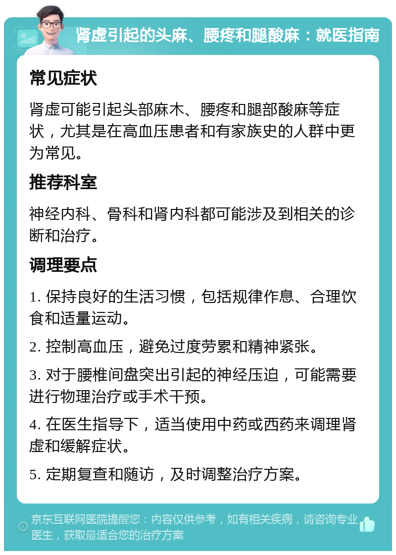 肾虚引起的头麻、腰疼和腿酸麻：就医指南 常见症状 肾虚可能引起头部麻木、腰疼和腿部酸麻等症状，尤其是在高血压患者和有家族史的人群中更为常见。 推荐科室 神经内科、骨科和肾内科都可能涉及到相关的诊断和治疗。 调理要点 1. 保持良好的生活习惯，包括规律作息、合理饮食和适量运动。 2. 控制高血压，避免过度劳累和精神紧张。 3. 对于腰椎间盘突出引起的神经压迫，可能需要进行物理治疗或手术干预。 4. 在医生指导下，适当使用中药或西药来调理肾虚和缓解症状。 5. 定期复查和随访，及时调整治疗方案。