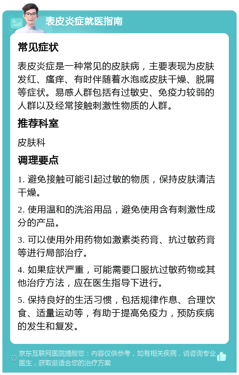 表皮炎症就医指南 常见症状 表皮炎症是一种常见的皮肤病，主要表现为皮肤发红、瘙痒、有时伴随着水泡或皮肤干燥、脱屑等症状。易感人群包括有过敏史、免疫力较弱的人群以及经常接触刺激性物质的人群。 推荐科室 皮肤科 调理要点 1. 避免接触可能引起过敏的物质，保持皮肤清洁干燥。 2. 使用温和的洗浴用品，避免使用含有刺激性成分的产品。 3. 可以使用外用药物如激素类药膏、抗过敏药膏等进行局部治疗。 4. 如果症状严重，可能需要口服抗过敏药物或其他治疗方法，应在医生指导下进行。 5. 保持良好的生活习惯，包括规律作息、合理饮食、适量运动等，有助于提高免疫力，预防疾病的发生和复发。