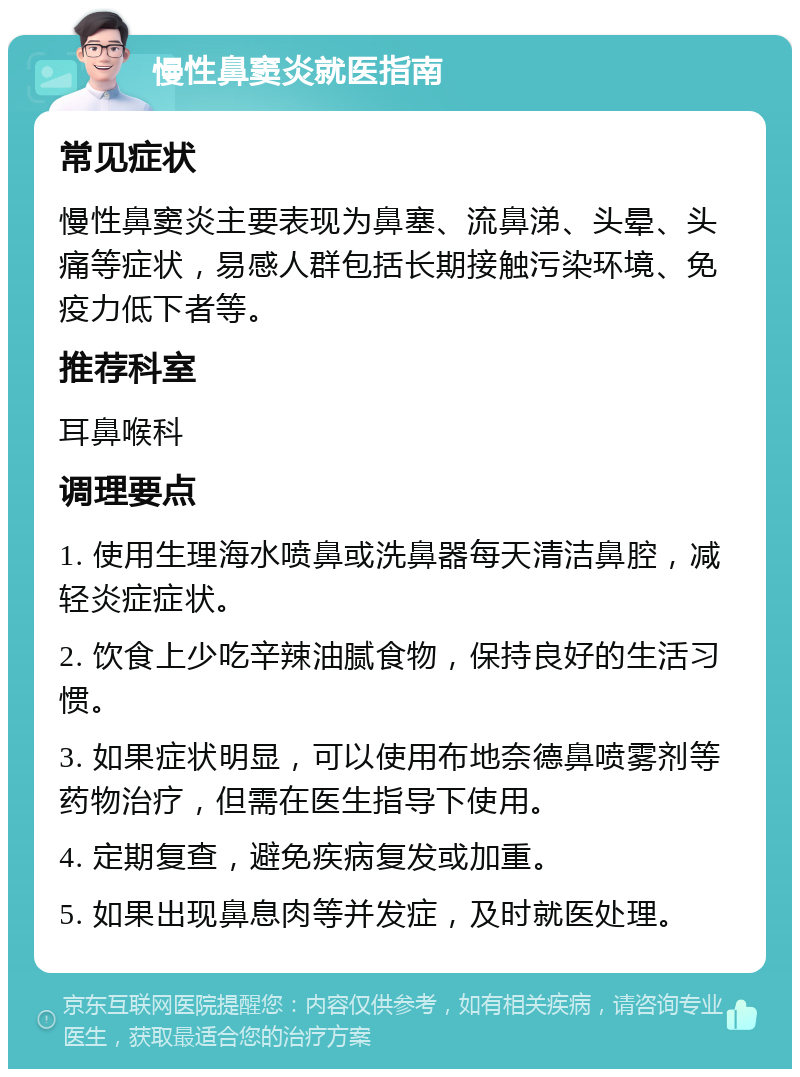 慢性鼻窦炎就医指南 常见症状 慢性鼻窦炎主要表现为鼻塞、流鼻涕、头晕、头痛等症状，易感人群包括长期接触污染环境、免疫力低下者等。 推荐科室 耳鼻喉科 调理要点 1. 使用生理海水喷鼻或洗鼻器每天清洁鼻腔，减轻炎症症状。 2. 饮食上少吃辛辣油腻食物，保持良好的生活习惯。 3. 如果症状明显，可以使用布地奈德鼻喷雾剂等药物治疗，但需在医生指导下使用。 4. 定期复查，避免疾病复发或加重。 5. 如果出现鼻息肉等并发症，及时就医处理。