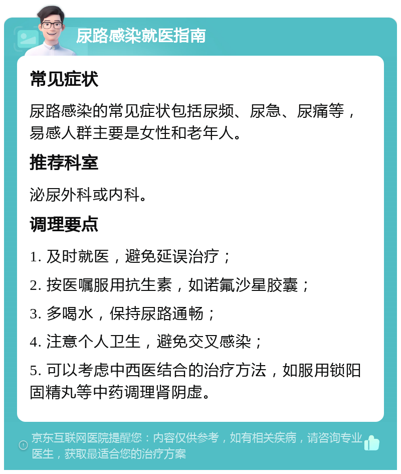 尿路感染就医指南 常见症状 尿路感染的常见症状包括尿频、尿急、尿痛等，易感人群主要是女性和老年人。 推荐科室 泌尿外科或内科。 调理要点 1. 及时就医，避免延误治疗； 2. 按医嘱服用抗生素，如诺氟沙星胶囊； 3. 多喝水，保持尿路通畅； 4. 注意个人卫生，避免交叉感染； 5. 可以考虑中西医结合的治疗方法，如服用锁阳固精丸等中药调理肾阴虚。